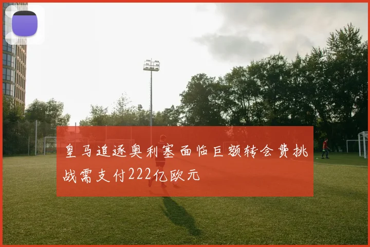 皇马追逐奥利塞面临巨额转会费挑战需支付222亿欧元