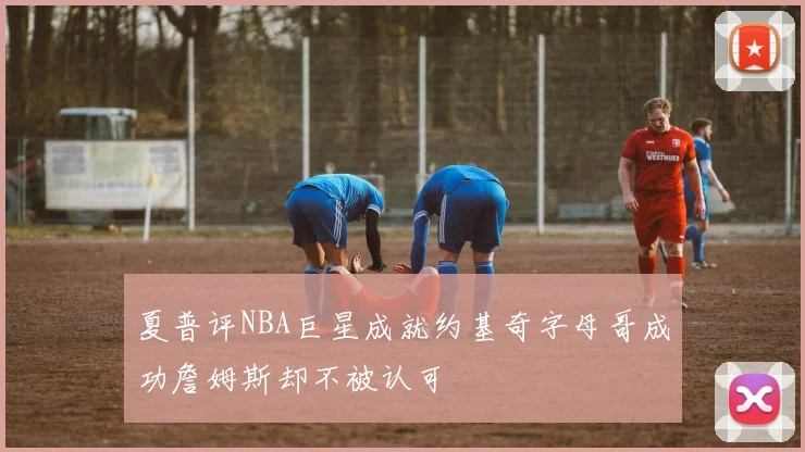 夏普评NBA巨星成就约基奇字母哥成功詹姆斯却不被认可