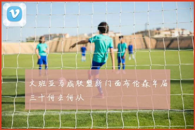 文班亚马成联盟新门面布伦森年届三十何去何从