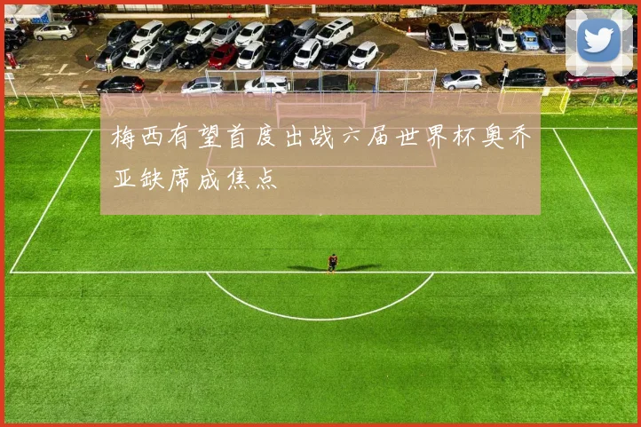 梅西有望首度出战六届世界杯奥乔亚缺席成焦点
