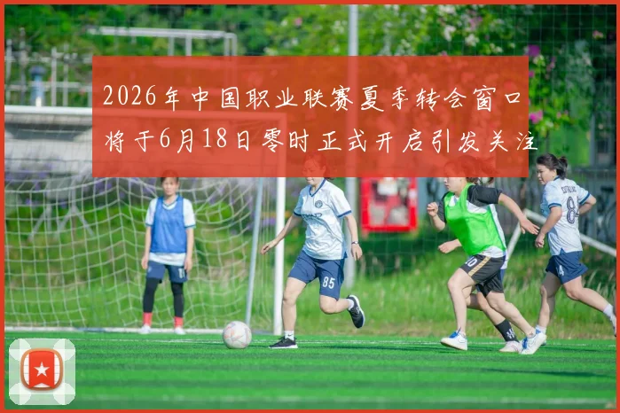 2026年中国职业联赛夏季转会窗口将于6月18日零时正式开启引发关注