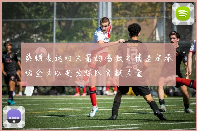 桑顿表达对火箭的感激之情坚定承诺全力以赴为球队贡献力量