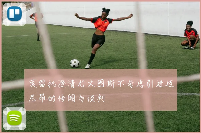 莫雷托澄清尤文图斯不考虑引进迈尼昂的传闻与谈判