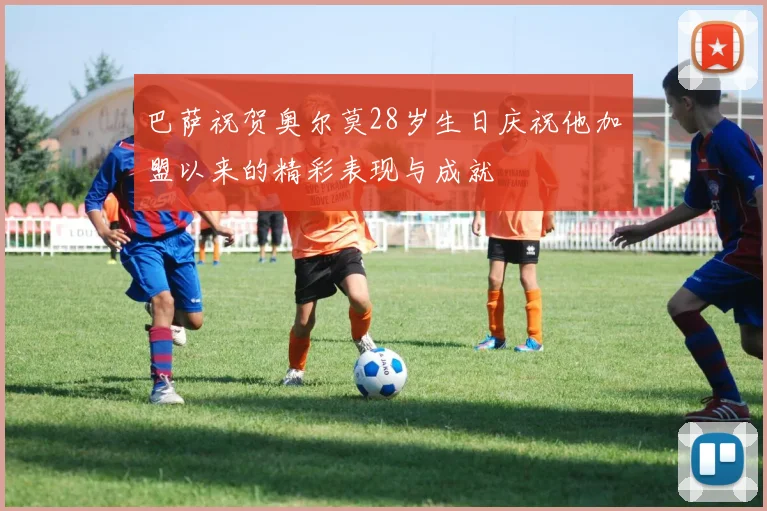 巴萨祝贺奥尔莫28岁生日庆祝他加盟以来的精彩表现与成就