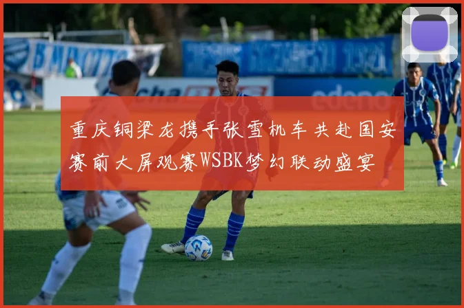 重庆铜梁龙携手张雪机车共赴国安赛前大屏观赛WSBK梦幻联动盛宴