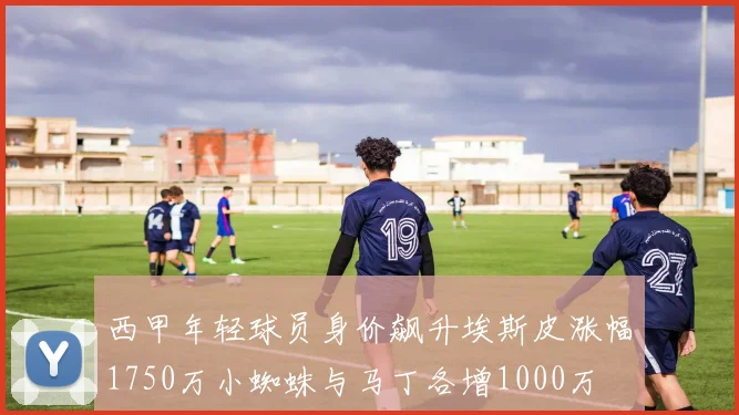 西甲年轻球员身价飙升埃斯皮涨幅1750万小蜘蛛与马丁各增1000万