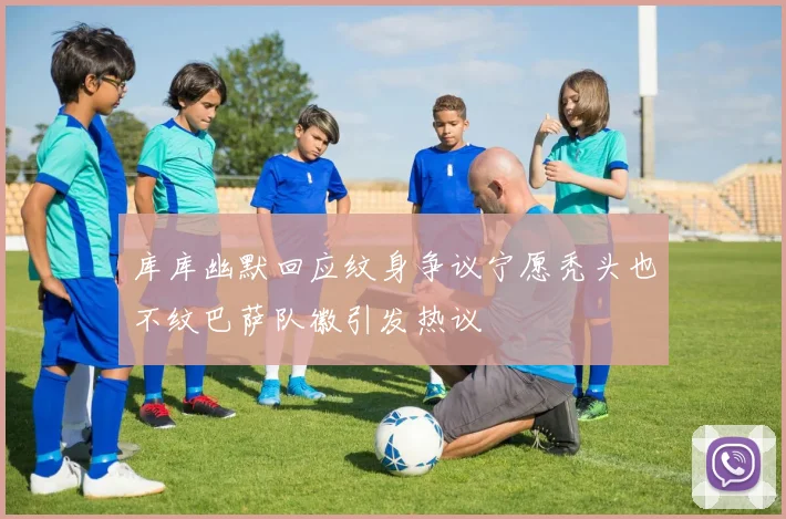 库库幽默回应纹身争议宁愿秃头也不纹巴萨队徽引发热议