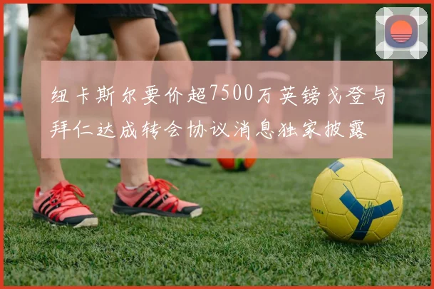 纽卡斯尔要价超7500万英镑戈登与拜仁达成转会协议消息独家披露