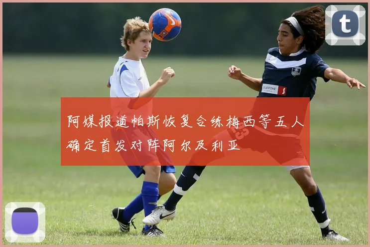 阿媒报道帕斯恢复合练梅西等五人确定首发对阵阿尔及利亚
