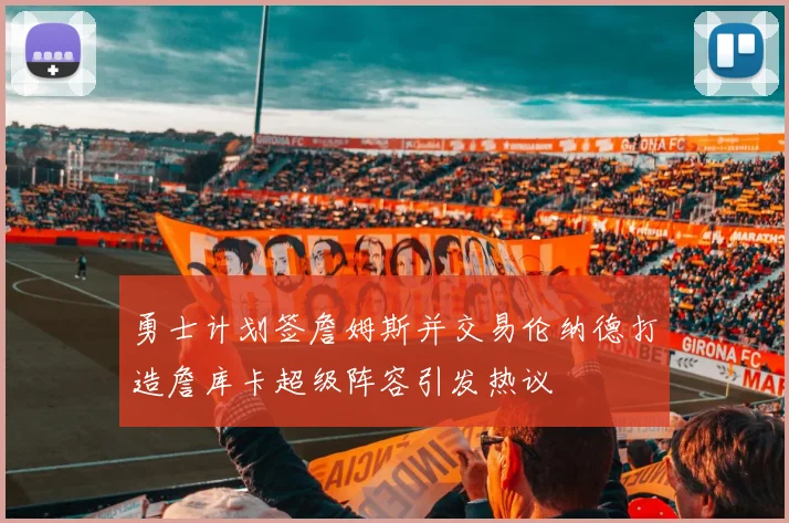 勇士计划签詹姆斯并交易伦纳德打造詹库卡超级阵容引发热议