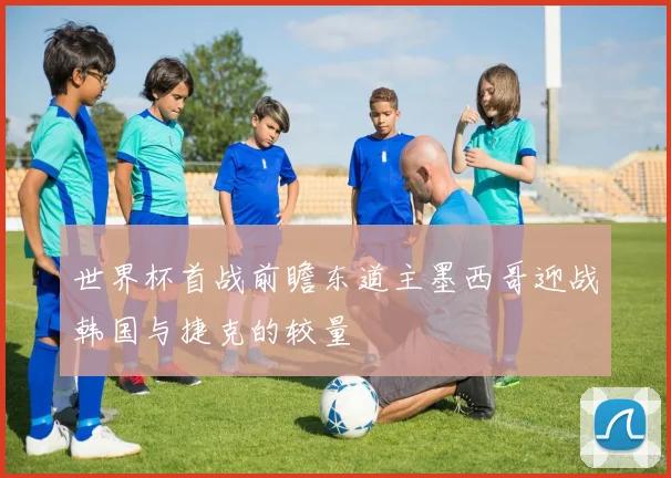 世界杯首战前瞻东道主墨西哥迎战韩国与捷克的较量
