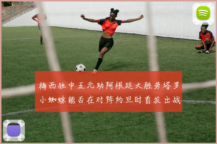 梅西独中五元助阿根廷大胜劳塔罗小蜘蛛能否在对阵约旦时首发出战