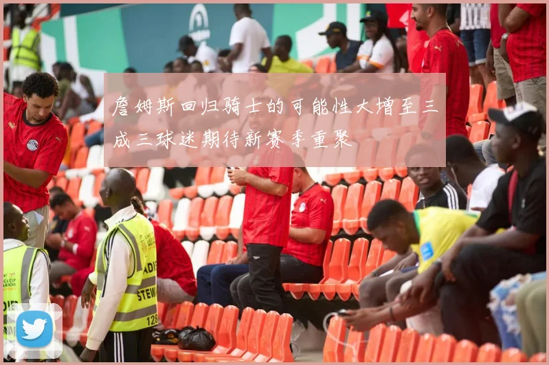 詹姆斯回归骑士的可能性大增至三成三球迷期待新赛季重聚