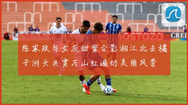 陈家政与女友甜蜜合影湘江北去橘子洲头共赏万山红遍的美丽风景