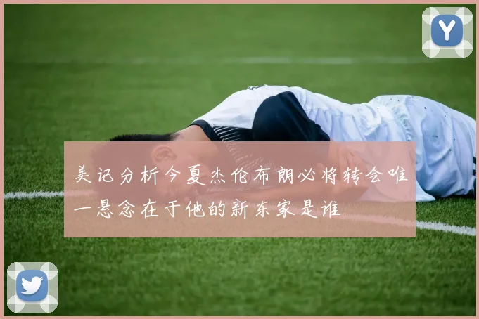 美记分析今夏杰伦布朗必将转会唯一悬念在于他的新东家是谁