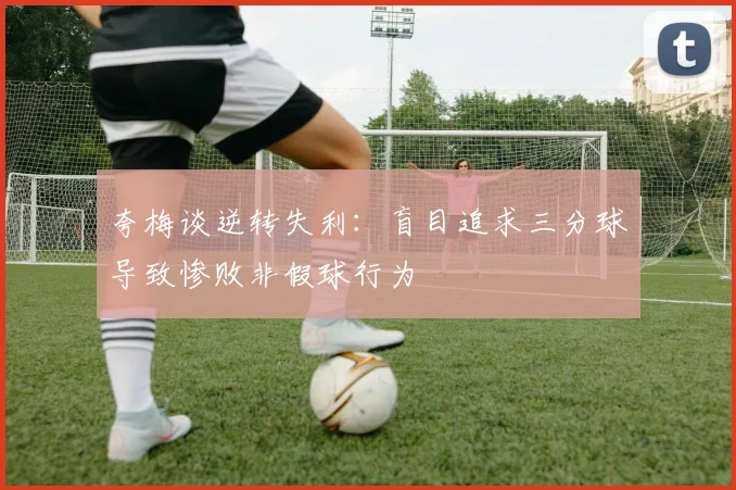 夸梅谈逆转失利：盲目追求三分球导致惨败非假球行为