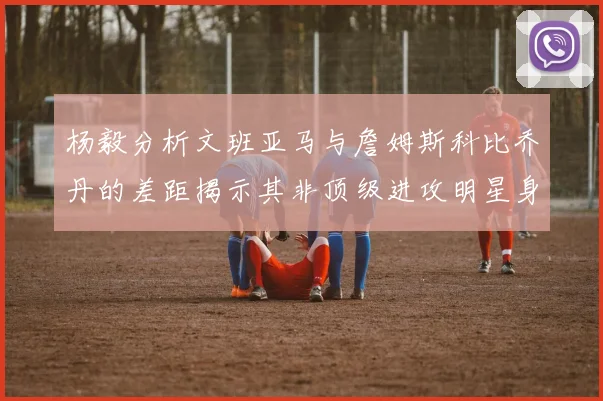 杨毅分析文班亚马与詹姆斯科比乔丹的差距揭示其非顶级进攻明星身份