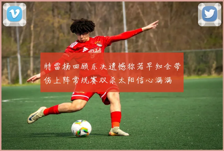 特雷杨回顾东决遗憾称若早知会带伤上阵常规赛双杀太阳信心满满
