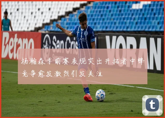 杨瀚森季前赛表现突出开拓者中锋竞争愈发激烈引发关注