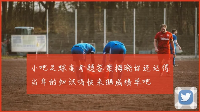 小吧足球高考题答案揭晓你还记得当年的知识吗快来晒成绩单吧