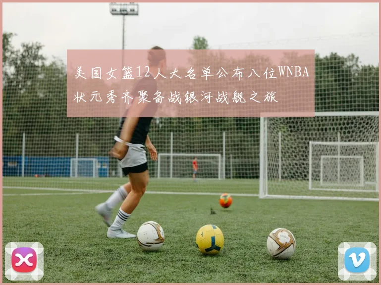 美国女篮12人大名单公布八位WNBA状元秀齐聚备战银河战舰之旅