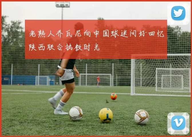 老熟人乔瓦尼向中国球迷问好回忆陕西联合执教时光